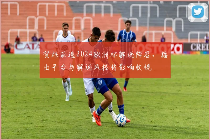 贺炜获选2024欧洲杯解说阵容，播出平台与解说风格将影响收视