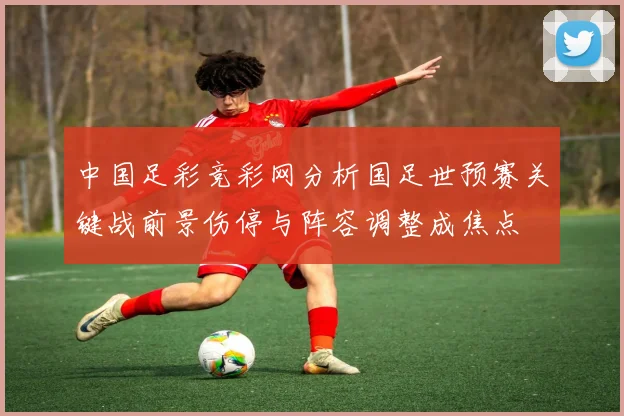 中国足彩竞彩网分析国足世预赛关键战前景伤停与阵容调整成焦点