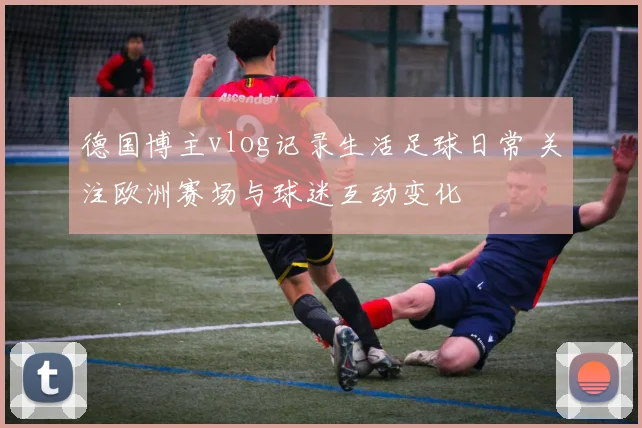 德国博主vlog记录生活足球日常 关注欧洲赛场与球迷互动变化