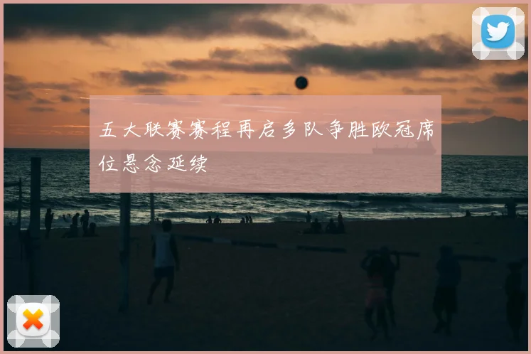 五大联赛赛程再启多队争胜欧冠席位悬念延续