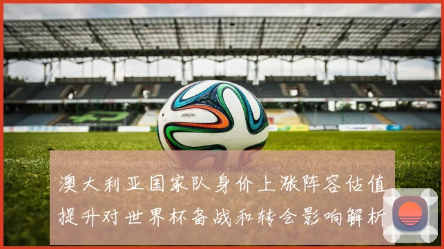 澳大利亚国家队身价上涨阵容估值提升对世界杯备战和转会影响解析