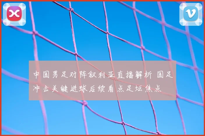 中国男足对阵叙利亚直播解析 国足冲击关键进球后续看点足坛焦点