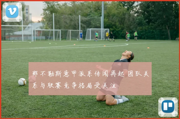 那不勒斯意甲派系传闻再起 团队关系与联赛竞争格局受关注