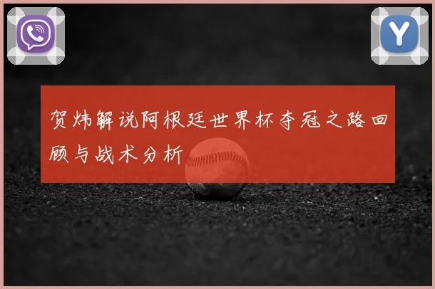 贺炜解说阿根廷世界杯夺冠之路回顾与战术分析