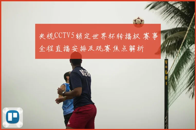 央视CCTV5锁定世界杯转播权 赛事全程直播安排及观赛焦点解析