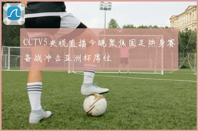 CCTV5央视直播今晚聚焦国足热身赛备战冲击亚洲杯席位