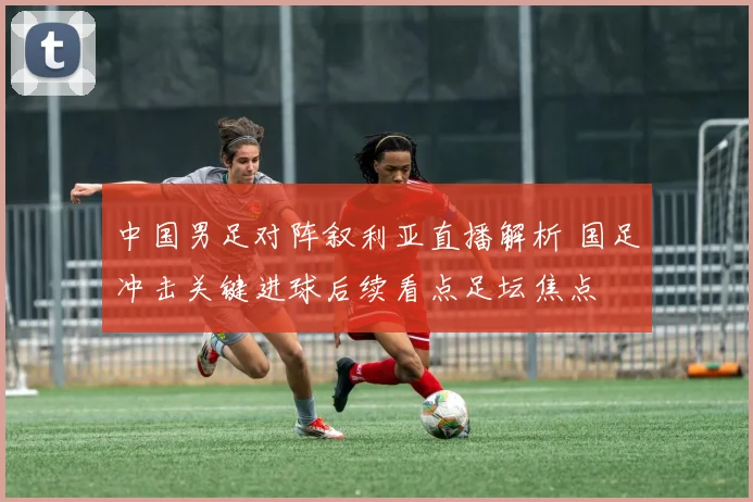 中国男足对阵叙利亚直播解析 国足冲击关键进球后续看点足坛焦点