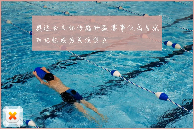 奥运会文化传播升温 赛事仪式与城市记忆成为关注焦点