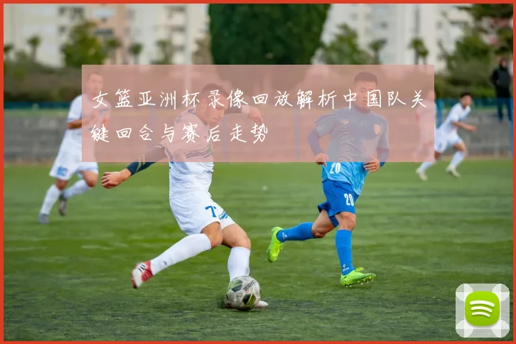 女篮亚洲杯录像回放解析中国队关键回合与赛后走势