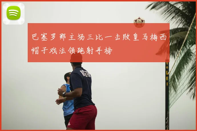 巴塞罗那主场三比一击败皇马梅西帽子戏法领跑射手榜