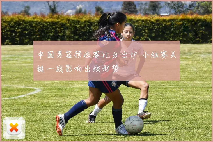 中国男篮预选赛比分出炉 小组赛关键一战影响出线形势