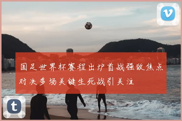 国足世界杯赛程出炉首战强敌焦点对决多场关键生死战引关注