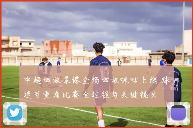 中超回放录像全场回放咪咕上线 球迷可重看比赛全过程与关键镜头